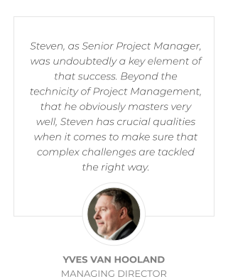 Steven, as Senior Project Manager, was undoubtedly a key element of that success. Beyond the technicity of Project Management, that he obviously masters very well, Steven has crucial qualities when it comes to make sure that complex challenges are tackled the right way.   YVES VAN HOOLAND MANAGING DIRECTOR