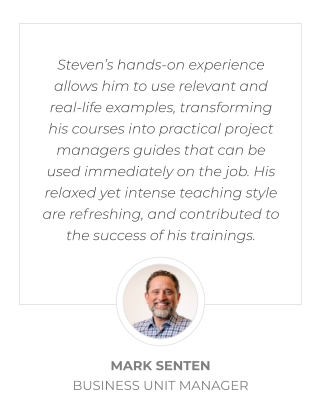 Steven’s hands-on experience allows him to use relevant and real-life examples, transforming his courses into practical project managers guides that can be used immediately on the job. His relaxed yet intense teaching style are refreshing, and contributed to the success of his trainings.  MARK SENTEN BUSINESS UNIT MANAGER