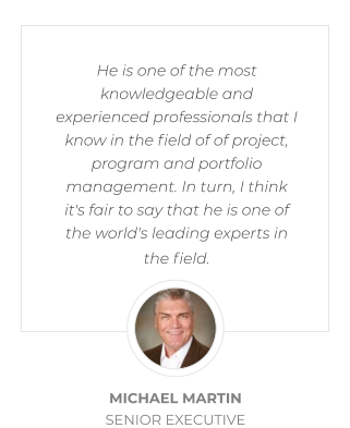 He is one of the most knowledgeable and experienced professionals that I know in the field of of project, program and portfolio management. In turn, I think it's fair to say that he is one of the world's leading experts in the field.  MICHAEL MARTIN SENIOR EXECUTIVE