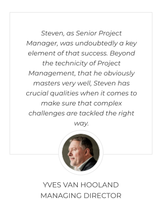 Steven, as Senior Project Manager, was undoubtedly a key element of that success. Beyond the technicity of Project Management, that he obviously masters very well, Steven has crucial qualities when it comes to make sure that complex challenges are tackled the right way.  YVES VAN HOOLAND MANAGING DIRECTOR