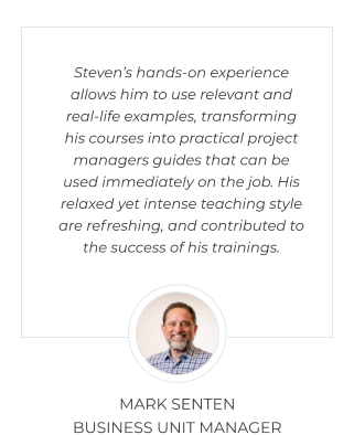 Steven’s hands-on experience allows him to use relevant and real-life examples, transforming his courses into practical project managers guides that can be used immediately on the job. His relaxed yet intense teaching style are refreshing, and contributed to the success of his trainings.  MARK SENTEN  BUSINESS UNIT MANAGER