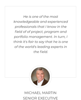 He is one of the most knowledgeable and experienced professionals that I know in the field of of project, program and portfolio management. In turn, I think it's fair to say that he is one of the world's leading experts in the field.  MICHAEL MARTIN SENIOR EXECUTIVE