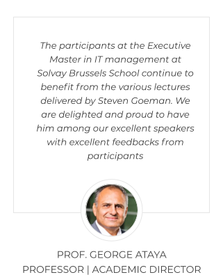 The participants at the Executive Master in IT management at Solvay Brussels School continue to benefit from the various lectures delivered by Steven Goeman. We are delighted and proud to have him among our excellent speakers with excellent feedbacks from participants PROF. GEORGE ATAYA  PROFESSOR | ACADEMIC DIRECTOR