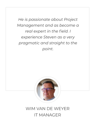 He is passionate about Project Management and as become a real expert in the field. I experience Steven as a very pragmatic and straight to the point. WIM VAN DE WEYER  IT MANAGER